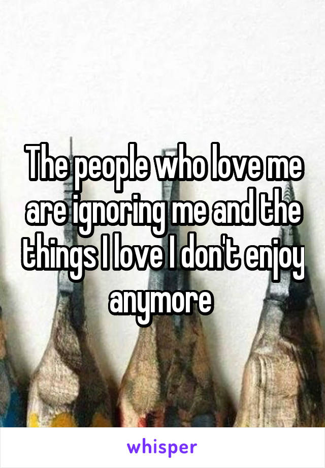 The people who love me are ignoring me and the things I love I don't enjoy anymore 