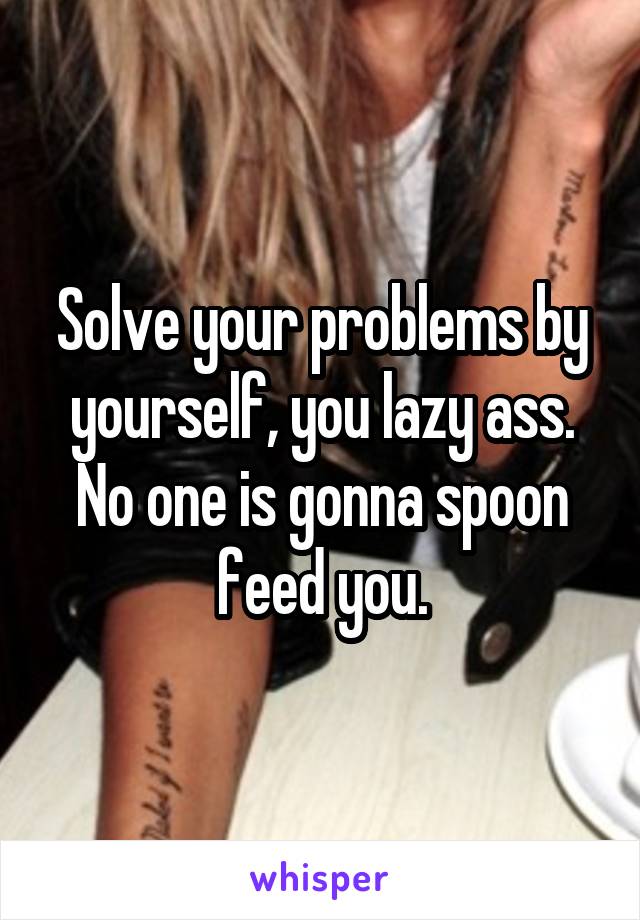 Solve your problems by yourself, you lazy ass. No one is gonna spoon feed you.