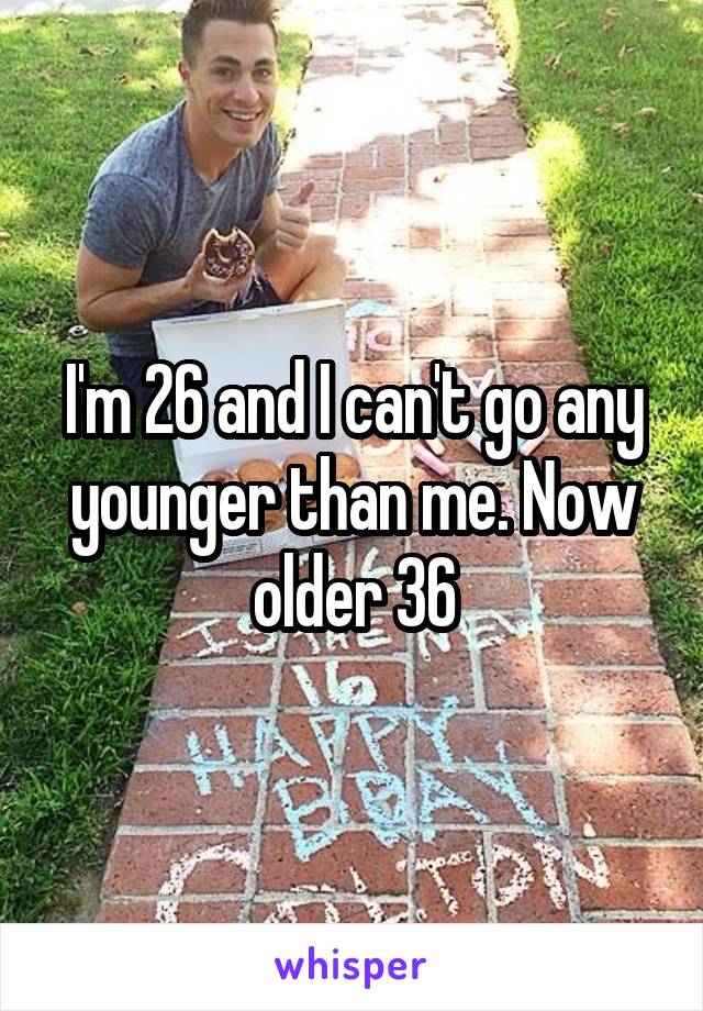 I'm 26 and I can't go any younger than me. Now older 36