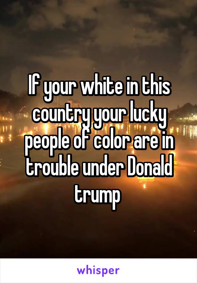 If your white in this country your lucky people of color are in trouble under Donald trump 