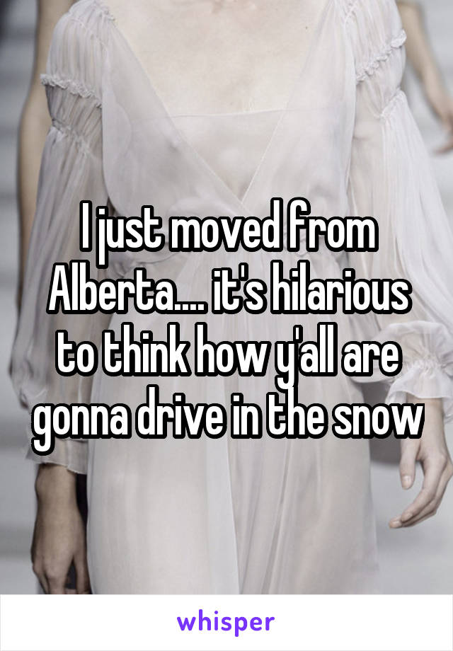 I just moved from Alberta.... it's hilarious to think how y'all are gonna drive in the snow