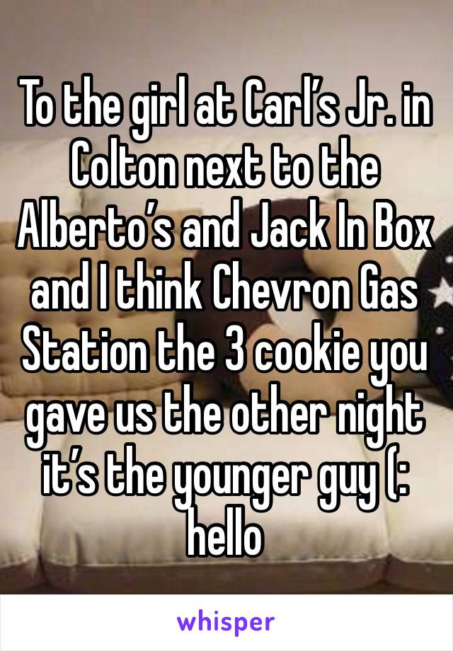 To the girl at Carl’s Jr. in Colton next to the Alberto’s and Jack In Box and I think Chevron Gas Station the 3 cookie you gave us the other night it’s the younger guy (: hello