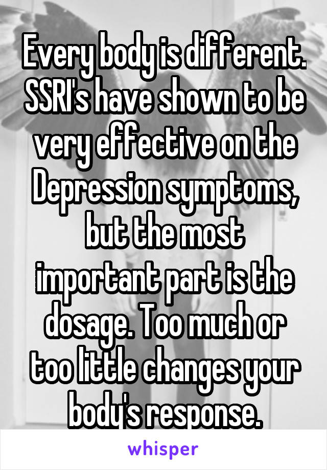Every body is different. SSRI's have shown to be very effective on the Depression symptoms, but the most important part is the dosage. Too much or too little changes your body's response.