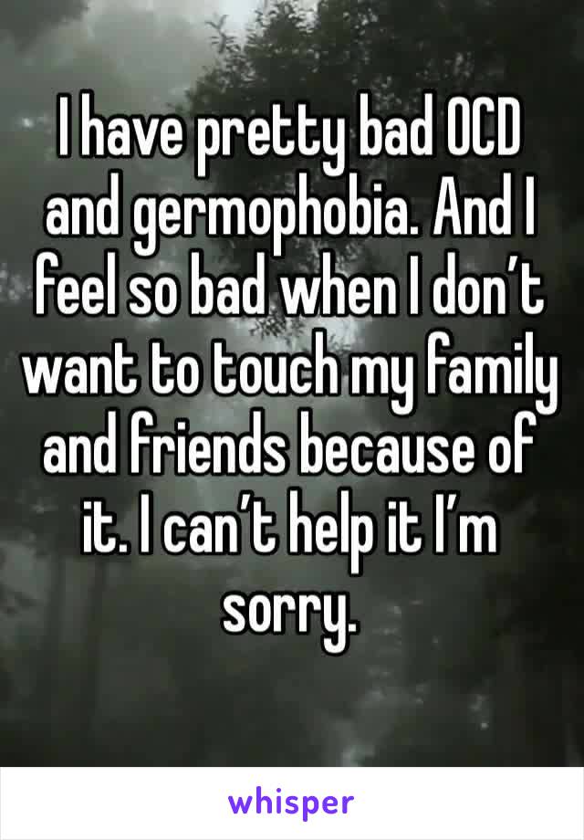 I have pretty bad OCD and germophobia. And I feel so bad when I don’t want to touch my family and friends because of it. I can’t help it I’m sorry.