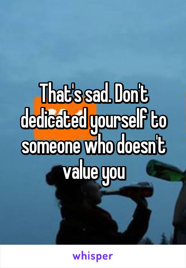 That's sad. Don't dedicated yourself to someone who doesn't value you