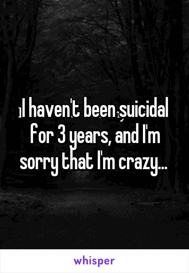 I haven't been suicidal for 3 years, and I'm sorry that I'm crazy... 