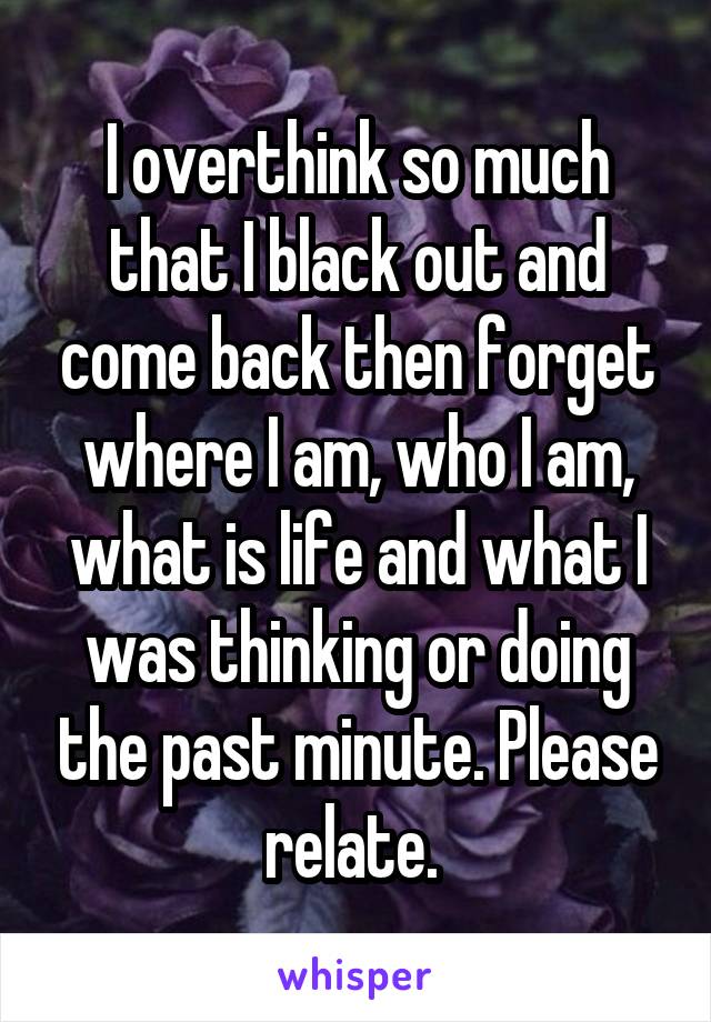 I overthink so much that I black out and come back then forget where I am, who I am, what is life and what I was thinking or doing the past minute. Please relate. 