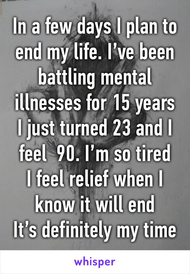In a few days I plan to end my life. I’ve been battling mental illnesses for 15 years 
I just turned 23 and I feel  90. I’m so tired
I feel relief when I know it will end 
It’s definitely my time