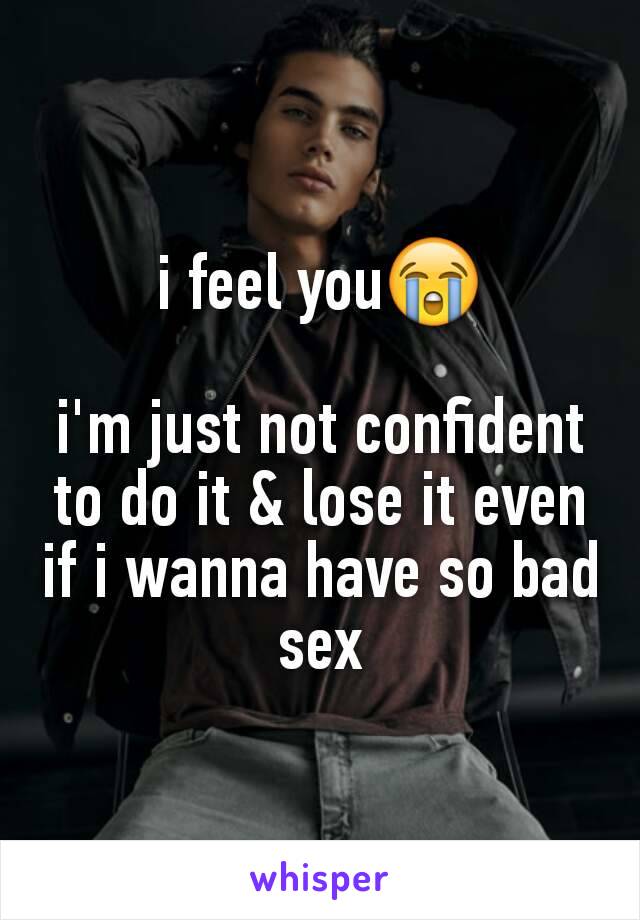 i feel you😭

i'm just not confident to do it & lose it even if i wanna have so bad sex