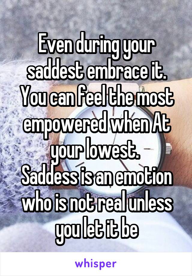 Even during your saddest embrace it. You can feel the most empowered when At your lowest. 
Saddess is an emotion who is not real unless you let it be