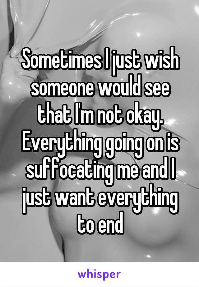 Sometimes I just wish someone would see that I'm not okay. Everything going on is suffocating me and I just want everything to end
