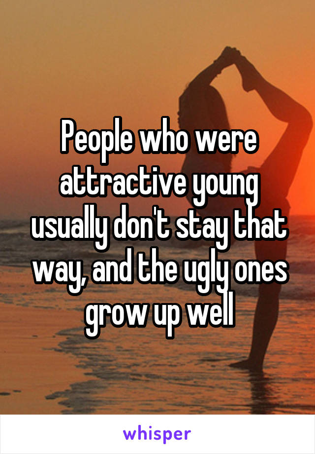 People who were attractive young usually don't stay that way, and the ugly ones grow up well
