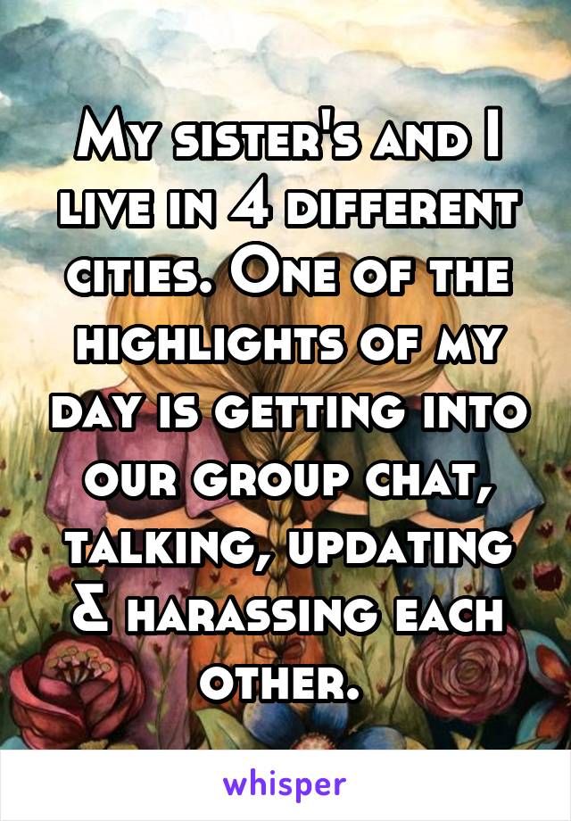My sister's and I live in 4 different cities. One of the highlights of my day is getting into our group chat, talking, updating & harassing each other. 