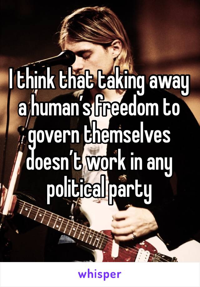 I think that taking away a human’s freedom to govern themselves doesn’t work in any political party 