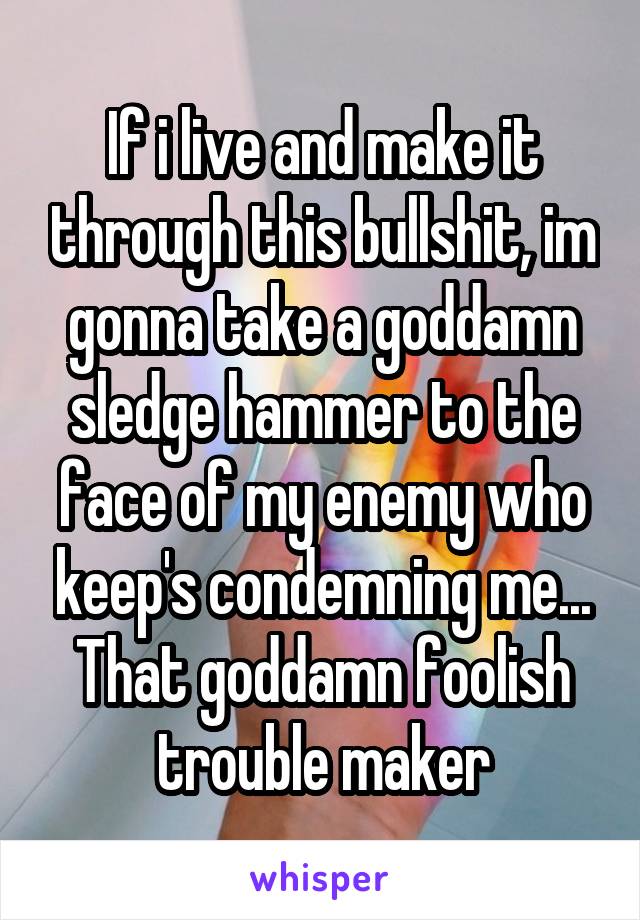 If i live and make it through this bullshit, im gonna take a goddamn sledge hammer to the face of my enemy who keep's condemning me...
That goddamn foolish trouble maker