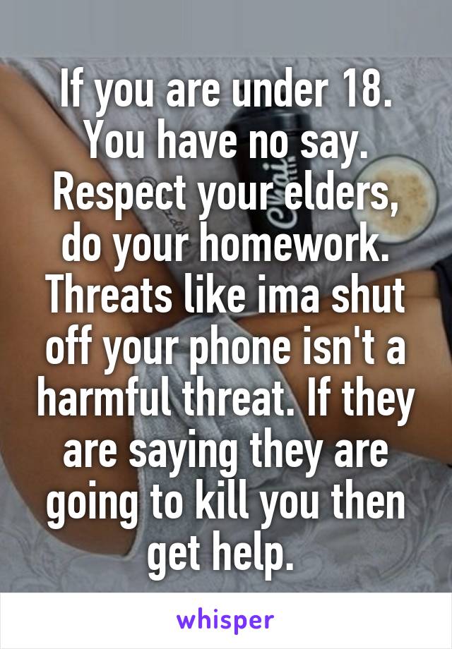 If you are under 18. You have no say. Respect your elders, do your homework. Threats like ima shut off your phone isn't a harmful threat. If they are saying they are going to kill you then get help. 