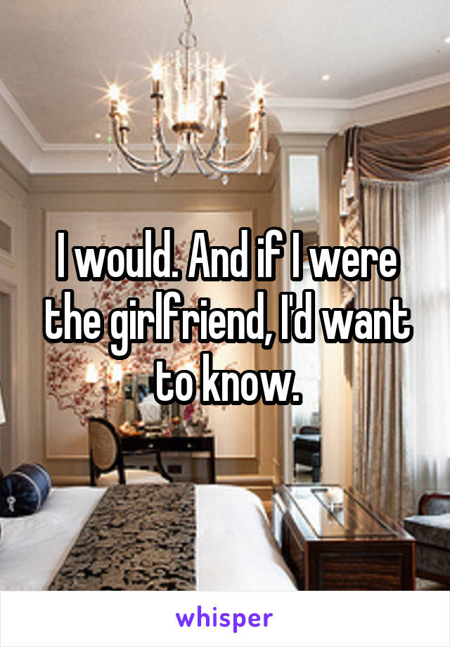 I would. And if I were the girlfriend, I'd want to know.