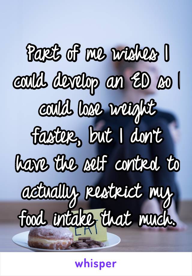 Part of me wishes I could develop an ED so I could lose weight faster, but I don't have the self control to actually restrict my food intake that much.