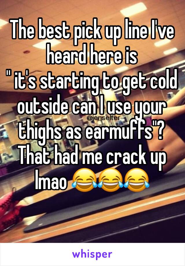 The best pick up line I've heard here is 
" it's starting to get cold outside can I use your thighs as earmuffs"? That had me crack up lmao 😂😂😂