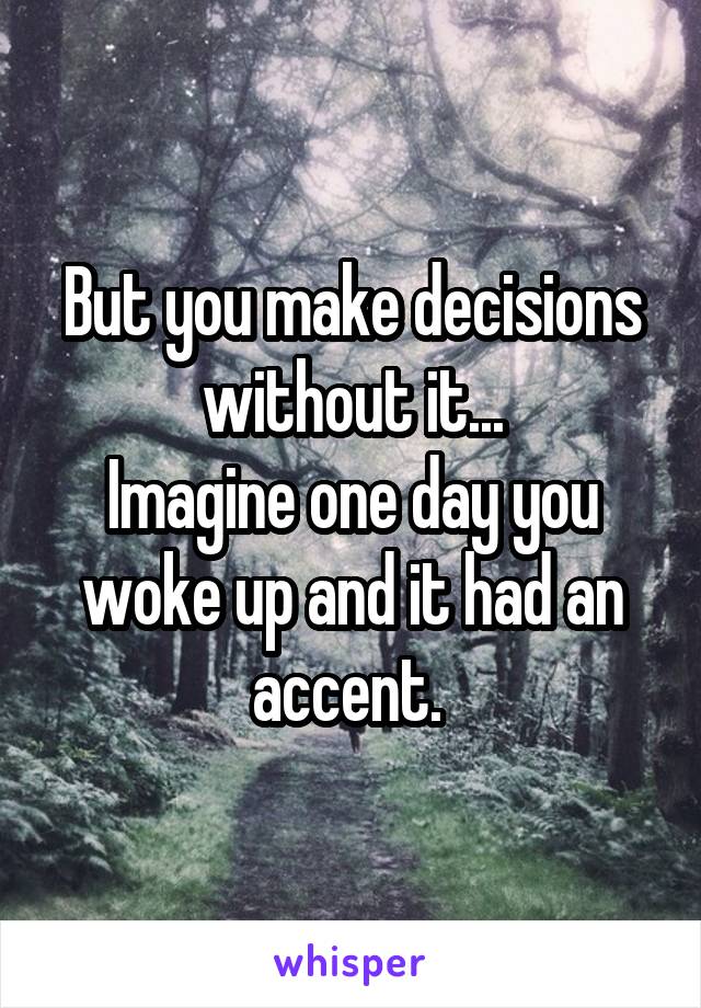 But you make decisions without it...
Imagine one day you woke up and it had an accent. 
