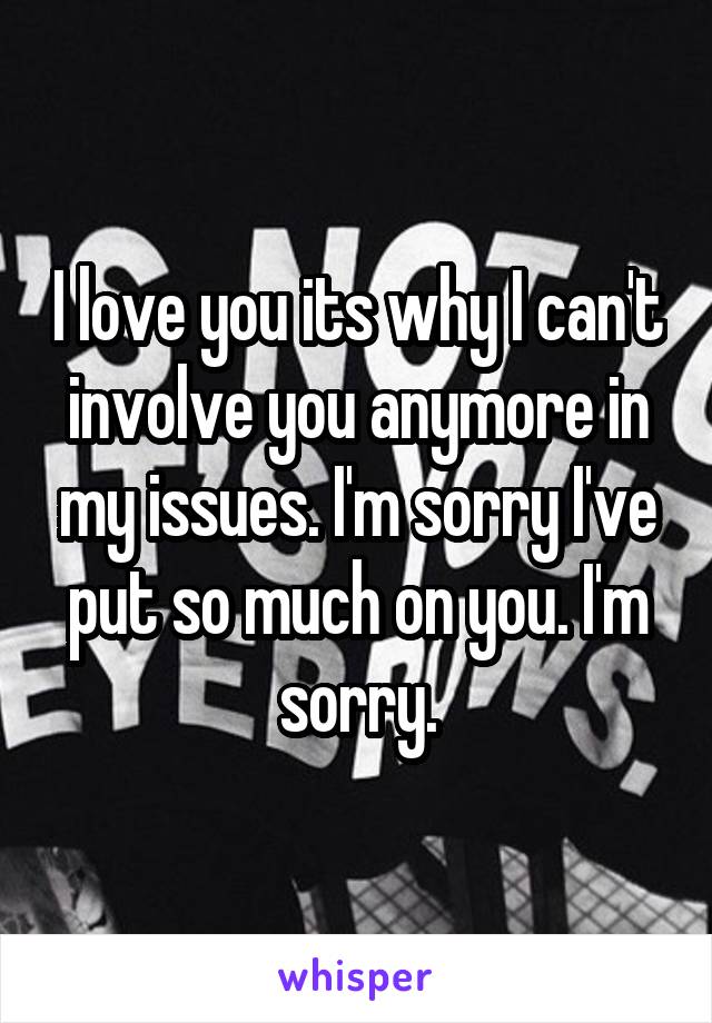 I love you its why I can't involve you anymore in my issues. I'm sorry I've put so much on you. I'm sorry.