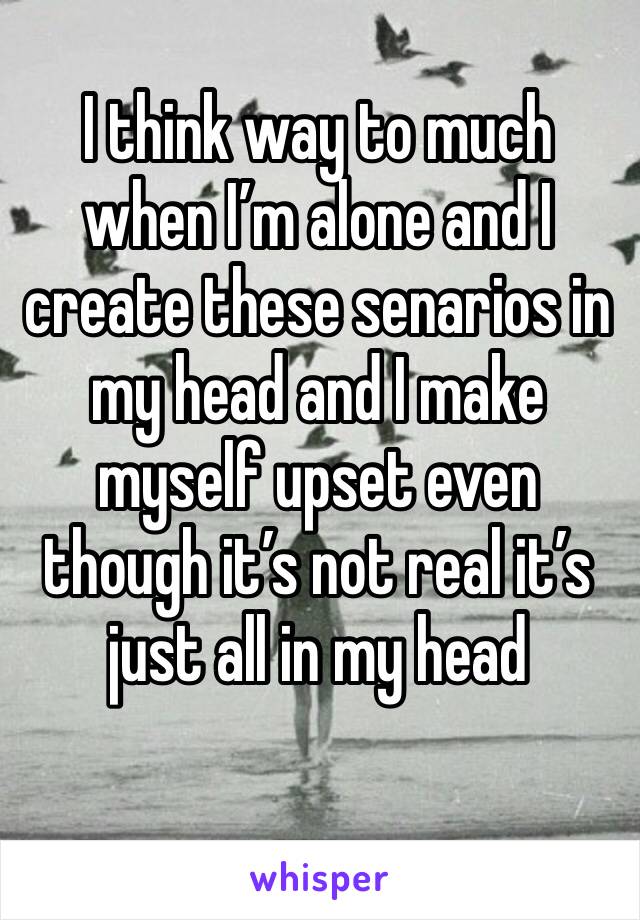 I think way to much when I’m alone and I create these senarios in my head and I make myself upset even though it’s not real it’s just all in my head 