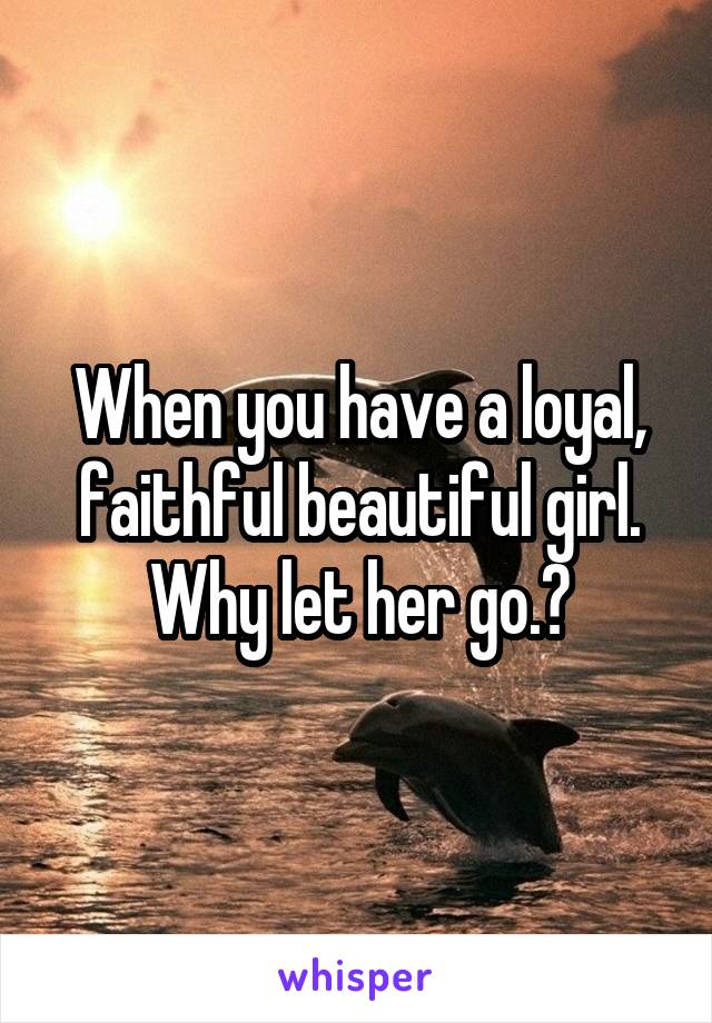When you have a loyal, faithful beautiful girl. Why let her go.?