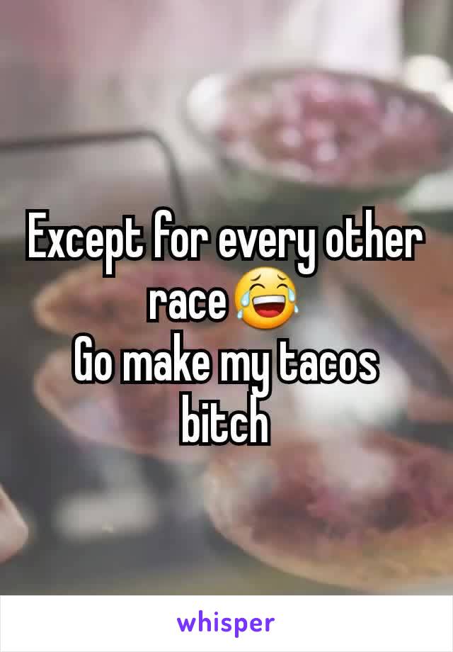 Except for every other race😂
Go make my tacos bitch