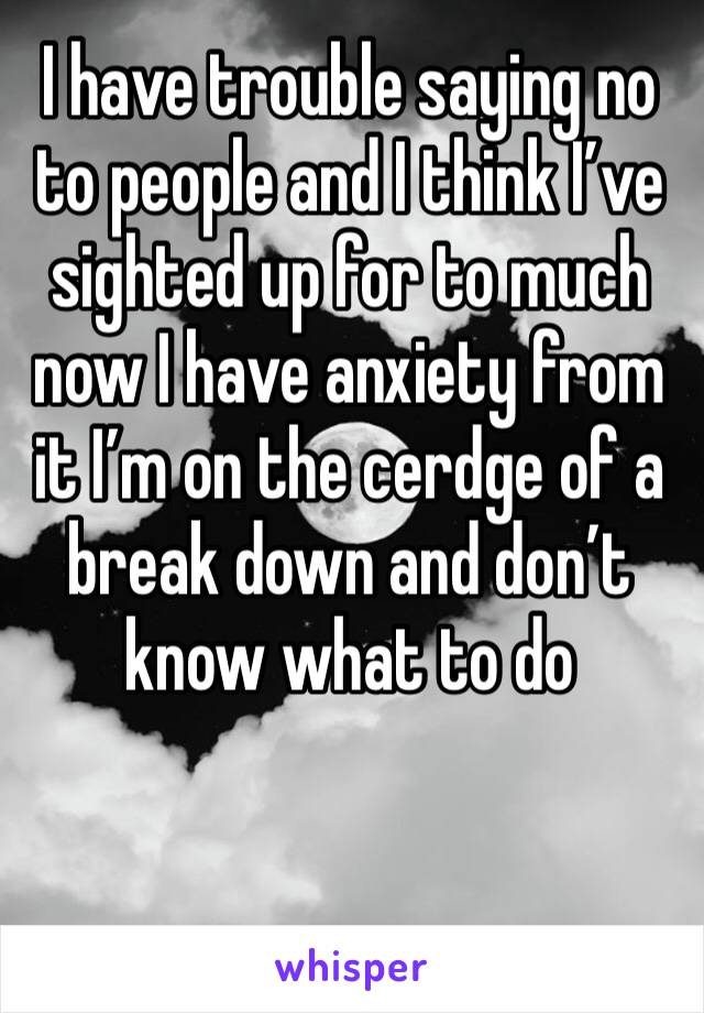I have trouble saying no to people and I think I’ve sighted up for to much now I have anxiety from it I’m on the cerdge of a break down and don’t know what to do 
