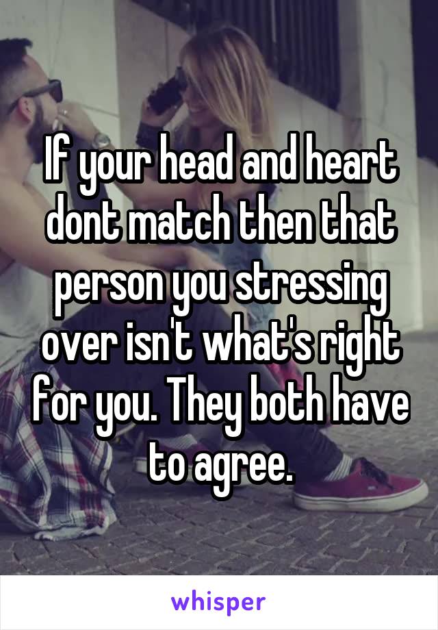 If your head and heart dont match then that person you stressing over isn't what's right for you. They both have to agree.