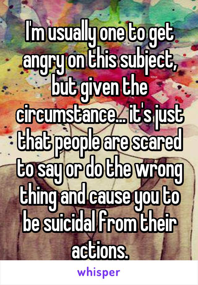 I'm usually one to get angry on this subject, but given the circumstance... it's just that people are scared to say or do the wrong thing and cause you to be suicidal from their actions.