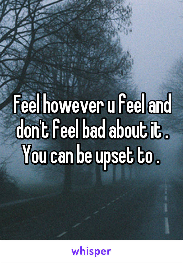 Feel however u feel and don't feel bad about it . You can be upset to . 