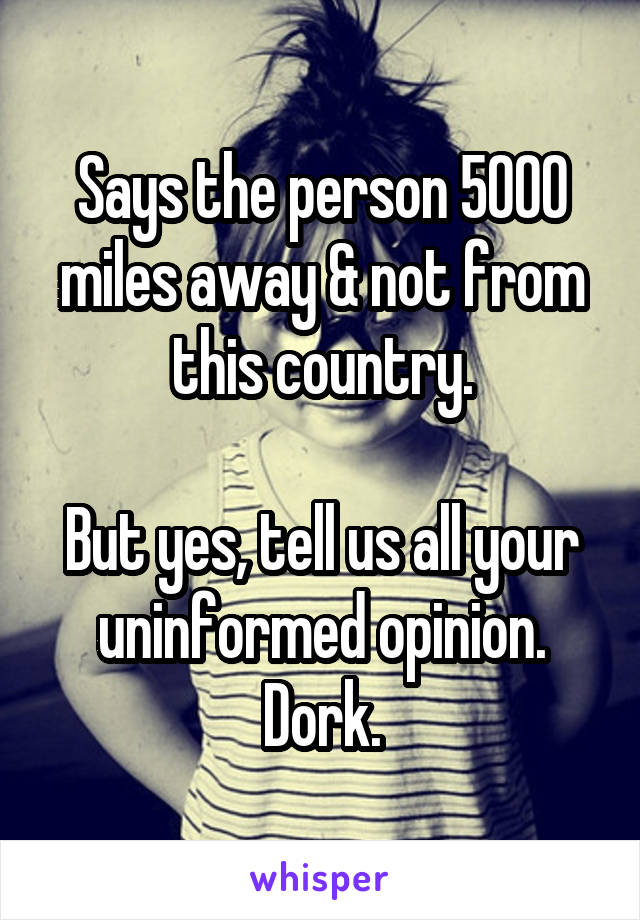 Says the person 5000 miles away & not from this country.

But yes, tell us all your uninformed opinion. Dork.