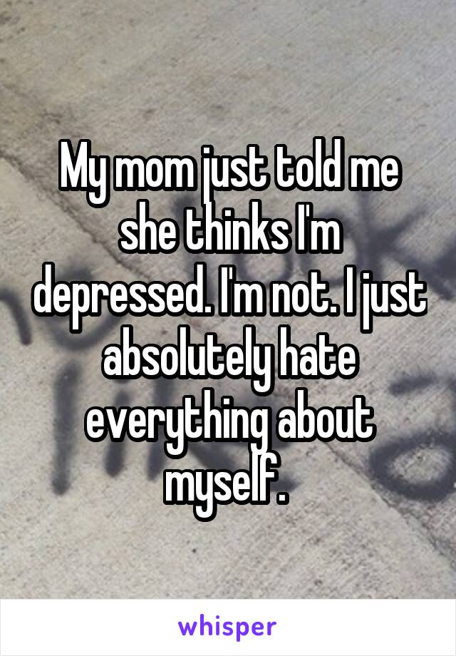 My mom just told me she thinks I'm depressed. I'm not. I just absolutely hate everything about myself. 