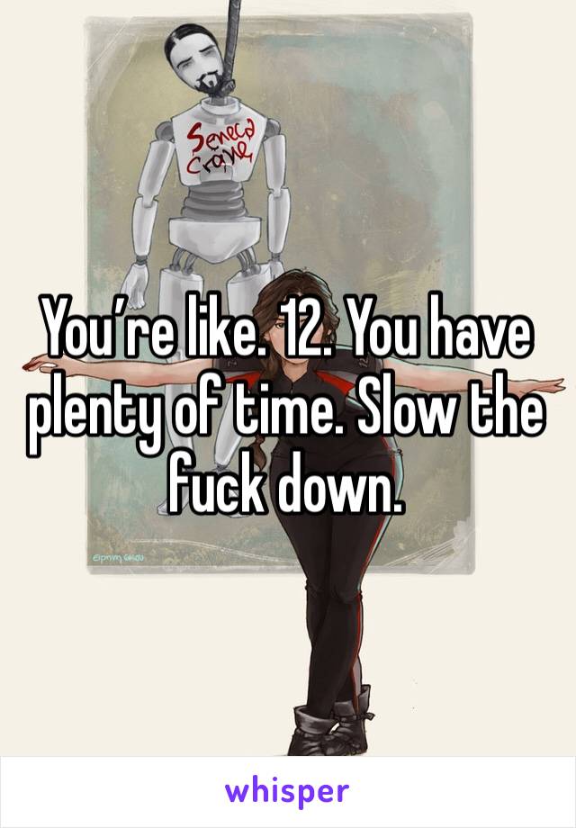 You’re like. 12. You have plenty of time. Slow the fuck down.