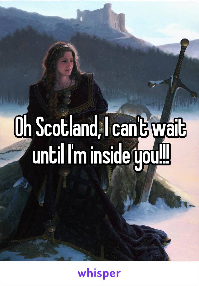 Oh Scotland, I can't wait until I'm inside you!!!