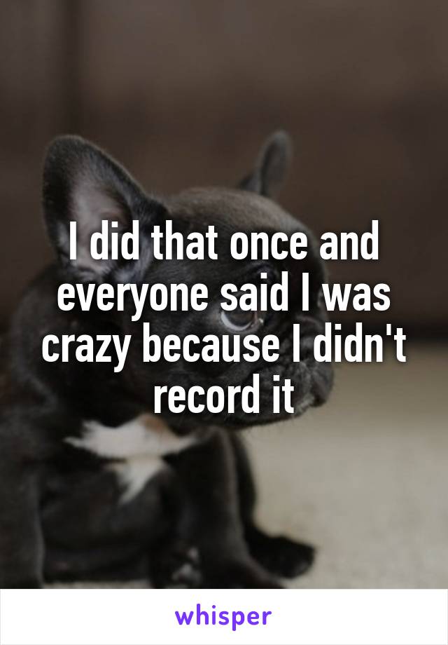 I did that once and everyone said I was crazy because I didn't record it