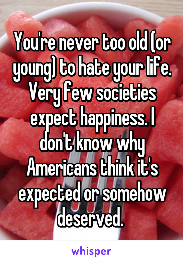 You're never too old (or young) to hate your life. Very few societies expect happiness. I don't know why Americans think it's expected or somehow deserved. 