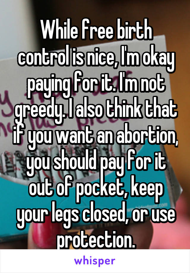 While free birth control is nice, I'm okay paying for it. I'm not greedy. I also think that if you want an abortion, you should pay for it out of pocket, keep your legs closed, or use protection.
