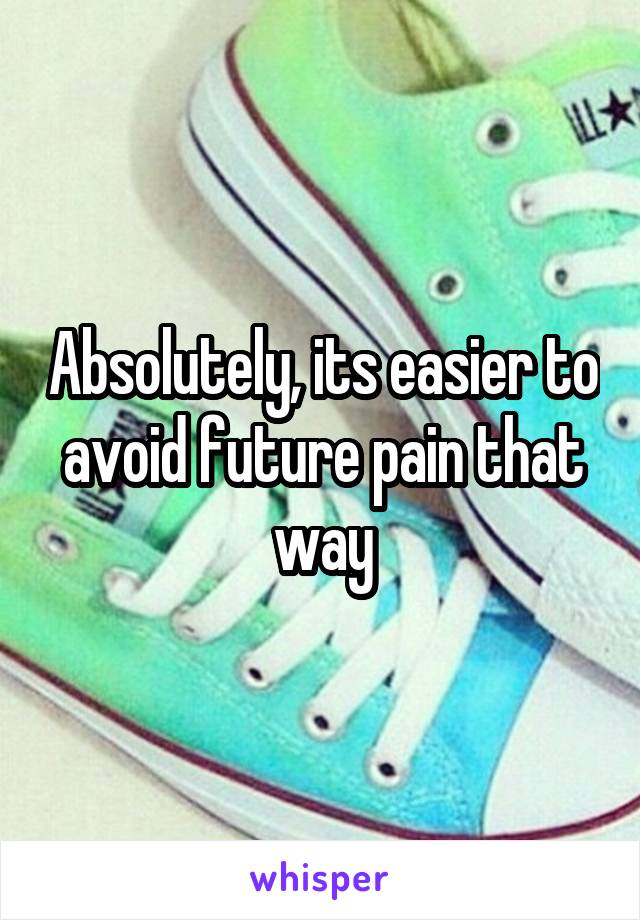 Absolutely, its easier to avoid future pain that way