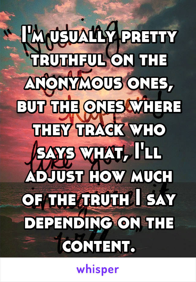 I'm usually pretty truthful on the anonymous ones, but the ones where they track who says what, I'll adjust how much of the truth I say depending on the content.