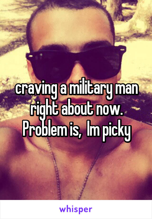 craving a military man
right about now.
Problem is,  Im picky