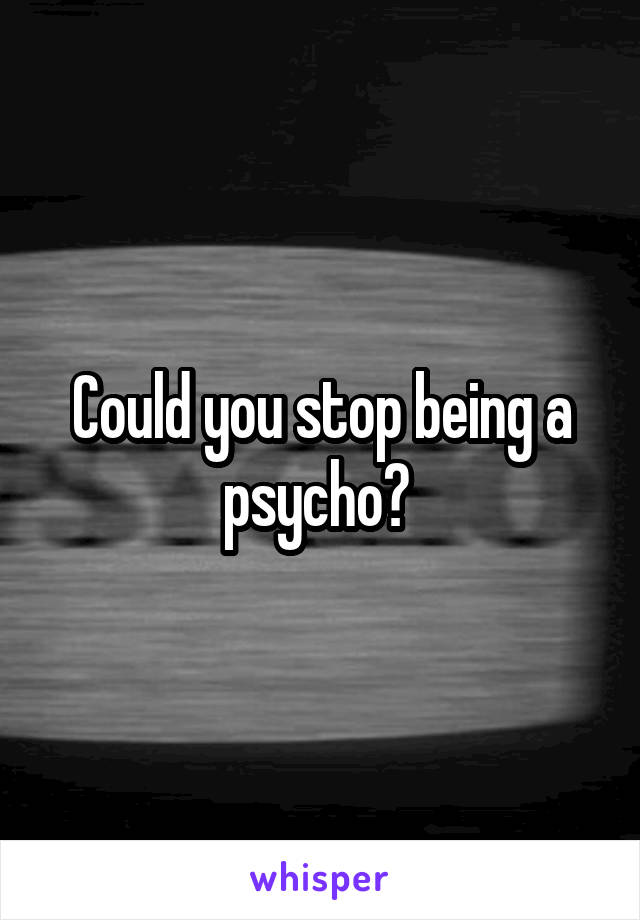 Could you stop being a psycho? 
