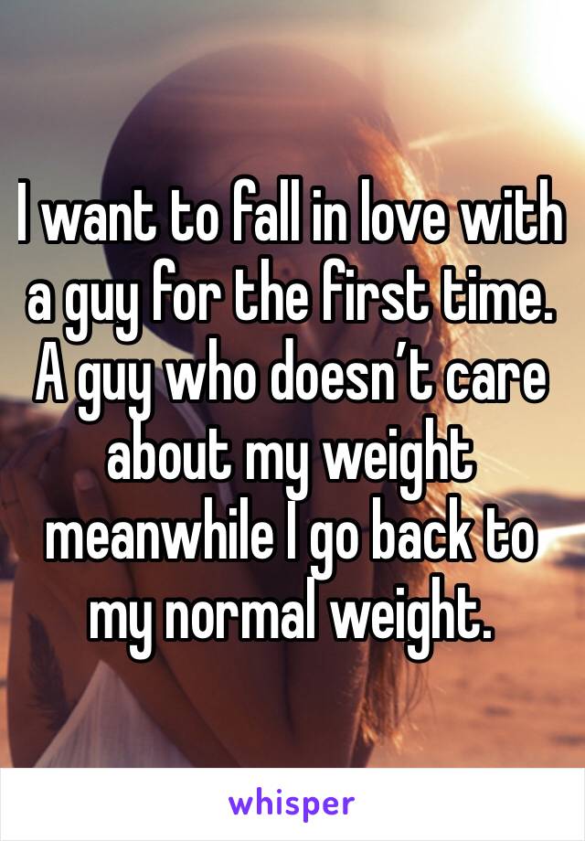 I want to fall in love with a guy for the first time. A guy who doesn’t care about my weight meanwhile I go back to my normal weight. 