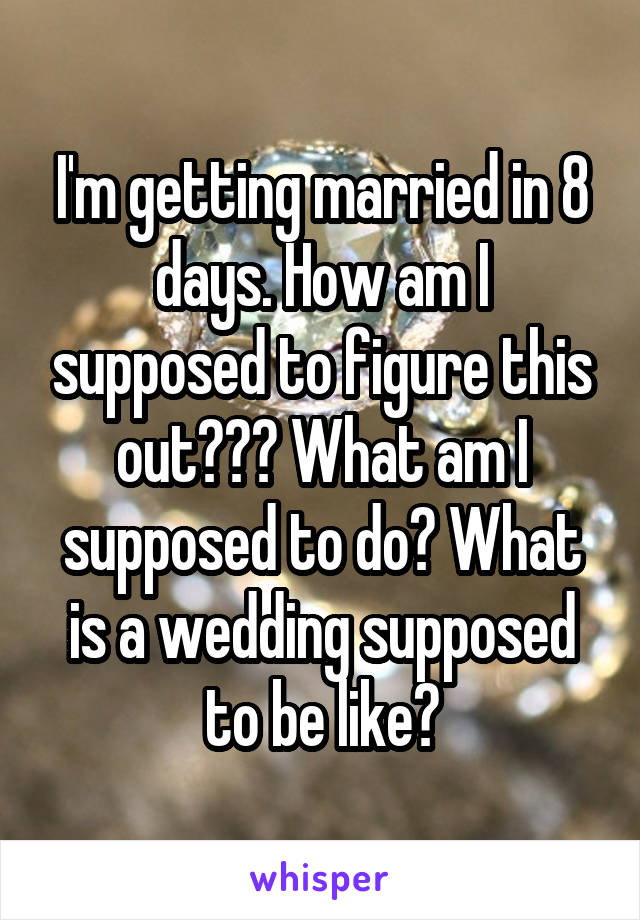 I'm getting married in 8 days. How am I supposed to figure this out??? What am I supposed to do? What is a wedding supposed to be like?