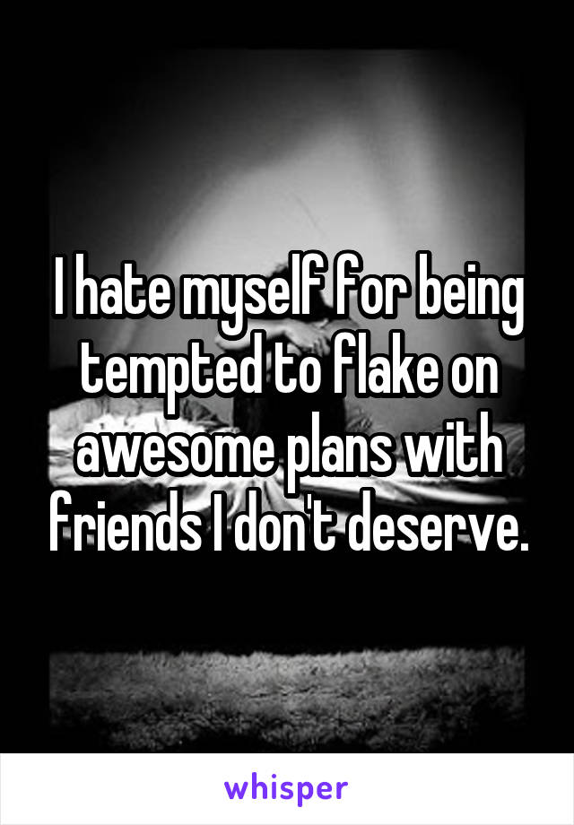 I hate myself for being tempted to flake on awesome plans with friends I don't deserve.