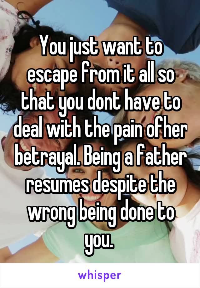 You just want to escape from it all so that you dont have to deal with the pain ofher betrayal. Being a father resumes despite the wrong being done to you. 