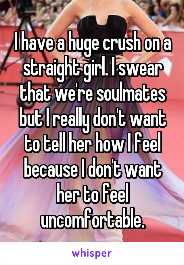I have a huge crush on a straight girl. I swear that we're soulmates but I really don't want to tell her how I feel because I don't want her to feel uncomfortable.