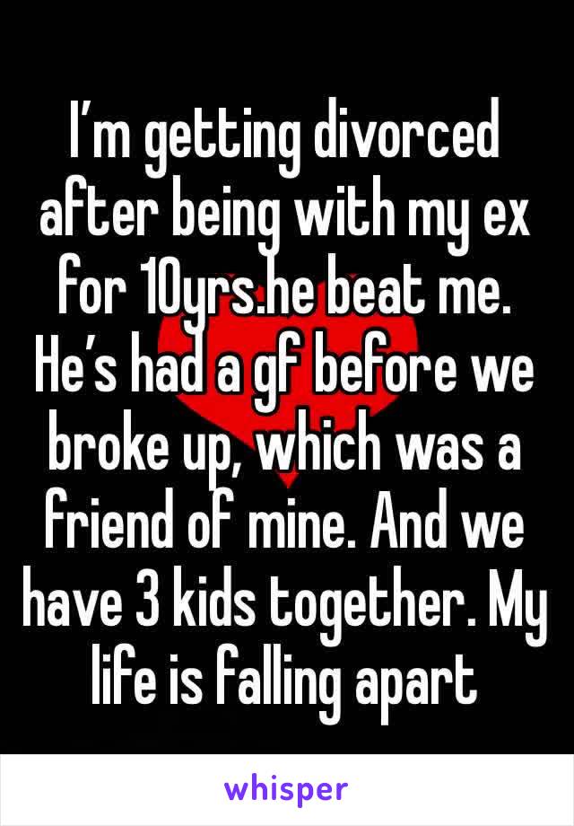 I’m getting divorced after being with my ex for 10yrs.he beat me. He’s had a gf before we broke up, which was a friend of mine. And we have 3 kids together. My life is falling apart 