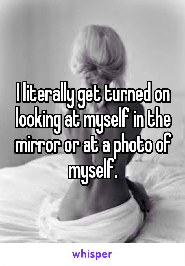 I literally get turned on looking at myself in the mirror or at a photo of myself.